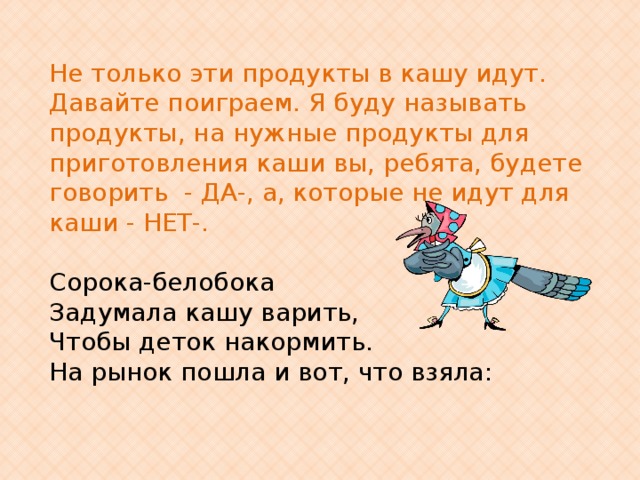 Не только эти продукты в кашу идут. Давайте поиграем. Я буду называть продукты, на нужные продукты для приготовления каши вы, ребята, будете говорить - ДА-, а, которые не идут для каши - НЕТ-.    Сорока-белобока Задумала кашу варить, Чтобы деток накормить. На рынок пошла и вот, что взяла: 