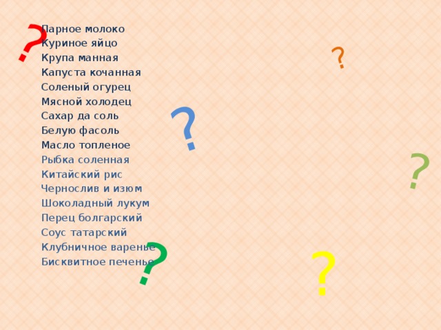 ? ? ? ? ? Парное молоко Куриное яйцо Крупа манная Капуста кочанная Соленый огурец Мясной холодец Сахар да соль Белую фасоль Масло топленое  Рыбка соленная Китайский рис Чернослив и изюм Шоколадный лукум Перец болгарский Соус татарский Клубничное варенье Бисквитное печенье ? 