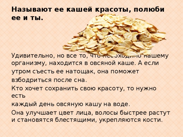 Называют ее кашей красоты,  полюби ее и ты.                Удивительно, но все то, что необходимо нашему организму, находится в овсяной каше. А если утром съесть ее натощак, она поможет взбодриться после сна. Кто хочет сохранить свою красоту, то нужно есть каждый день овсяную кашу на воде. Она улучшает цвет лица, волосы быстрее растут и становятся блестящими, укрепляются кости. 