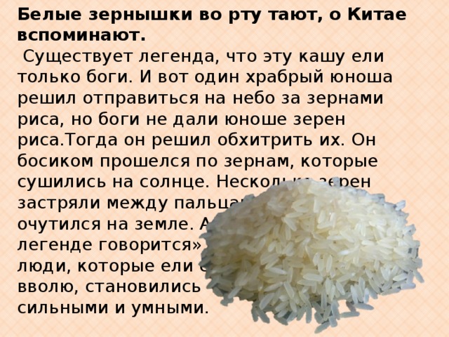 Белые зернышки во рту тают,  о  Китае вспоминают.                Существует легенда, что эту кашу ели только боги. И вот один храбрый юноша решил отправиться на небо за зернами риса, но боги не дали юноше зерен риса.Тогда он решил обхитрить их. Он босиком прошелся по зернам, которые сушились на солнце. Несколько зерен застряли между пальцами. Так рис очутился на земле. А еще в легенде говорится» что люди, которые ели его вволю, становились сильными и умными. 