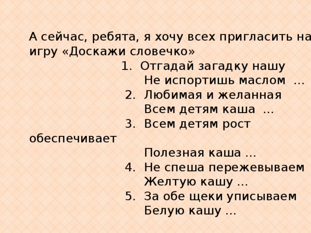 А сейчас, ребята, я хочу всех пригласить на игру «Доскажи словечко»                          1.  Отгадай загадку нашу                                Не испортишь маслом  …                          2.  Любимая и желанная                                Всем детям каша  …                           3.  Всем детям рост обеспечивает                                Полезная каша …                          4.  Не спеша пережевываем                                Желтую кашу …                          5.  За обе щеки уписываем                                Белую кашу … 