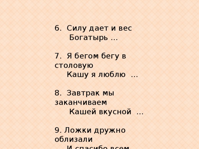 6.  Силу дает и вес        Богатырь …   7.  Я бегом бегу в столовую   Кашу я люблю  …                          8.  Завтрак мы заканчиваем        Кашей вкусной  …      9. Ложки дружно облизали       И спасибо всем  …  