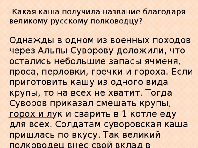 -Какая каша получила название благодаря великому русскому полководцу? Однажды в одном из военных походов через Альпы Суворову доложили, что остались небольшие запасы ячменя, проса, перловки, гречки и гороха. Если приготовить кашу из одного вида крупы, то на всех не хватит. Тогда Суворов приказал смешать крупы, горох и лук и сварить в 1 котле еду для всех. Солдатам суворовская каша пришлась по вкусу. Так великий полководец внес свой вклад в развитие кулинарии. 