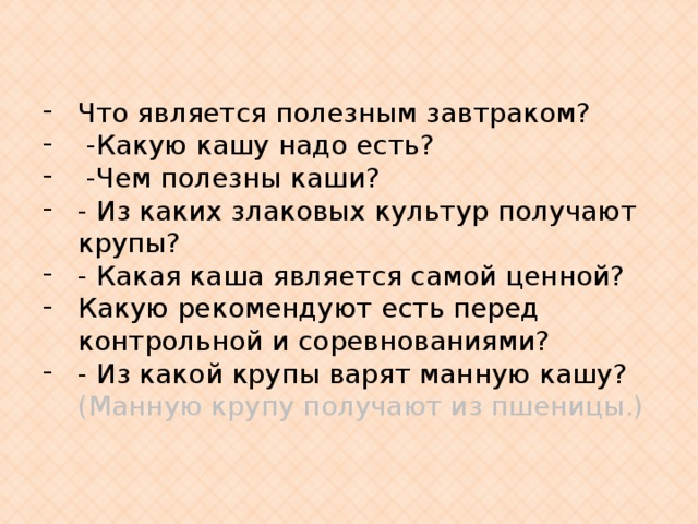 Что является полезным завтраком?  -Какую кашу надо есть?  -Чем полезны каши? - Из каких злаковых культур получают крупы? - Какая каша является самой ценной? Какую рекомендуют есть перед контрольной и соревнованиями? - Из какой крупы варят манную кашу? (Манную крупу получают из пшеницы.) 