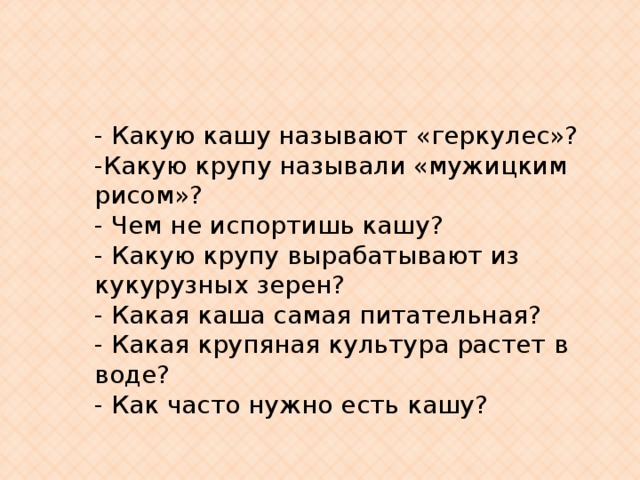 - Какую кашу называют «геркулес»? -Какую крупу называли «мужицким рисом»? - Чем не испортишь кашу? - Какую крупу вырабатывают из кукурузных зерен? - Какая каша самая питательная? - Какая крупяная культура растет в воде? - Как часто нужно есть кашу? 