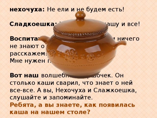 нехочуха: Не ели и не будем есть!   Сладкоешка: Не буду есть кашу и все!   Воспитатель: Ребята , ведь они ничего не знают о каше. Давайте им расскажем! Мне нужен помощник.   Вот наш волшебный горшочек. Он столько каши сварил, что знает о ней все-все. А вы, Нехочуха и Слажкоешка, слушайте и запоминайте. Ребята, а вы знаете, как появилась каша на нашем столе? 