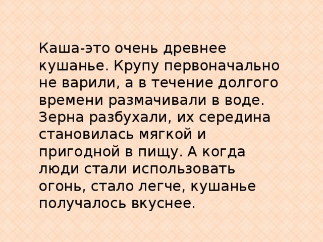 Каша-это очень древнее кушанье. Крупу первоначально не варили, а в течение долгого времени размачивали в воде. Зерна разбухали, их середина становилась мягкой и пригодной в пищу. А когда люди стали использовать огонь, стало легче, кушанье получалось вкуснее. 