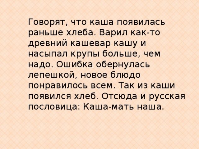 Говорят, что каша появилась раньше хлеба. Варил как-то древний кашевар кашу и насыпал крупы больше, чем надо. Ошибка обернулась лепешкой, новое блюдо понравилось всем. Так из каши появился хлеб. Отсюда и русская пословица: Каша-мать наша. 