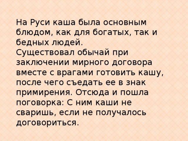 На Руси каша была основным блюдом, как для богатых, так и бедных людей. Существовал обычай при заключении мирного договора вместе с врагами готовить кашу, после чего съедать ее в знак примирения. Отсюда и пошла поговорка: С ним каши не сваришь, если не получалось договориться. 