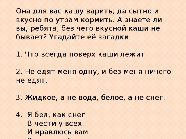 Она для вас кашу варить, да сытно и вкусно по утрам кормить. А знаете ли вы, ребята, без чего вкусной каши не бывает? Угадайте её загадки: 1. Что всегда поверх каши лежит   2. Не едят меня одну, и без меня ничего не едят.  3. Жидкое, а не вода, белое, а не снег.   4. Я бел, как снег  В чести у всех.  И нравлюсь вам  Во вред зубам. 
