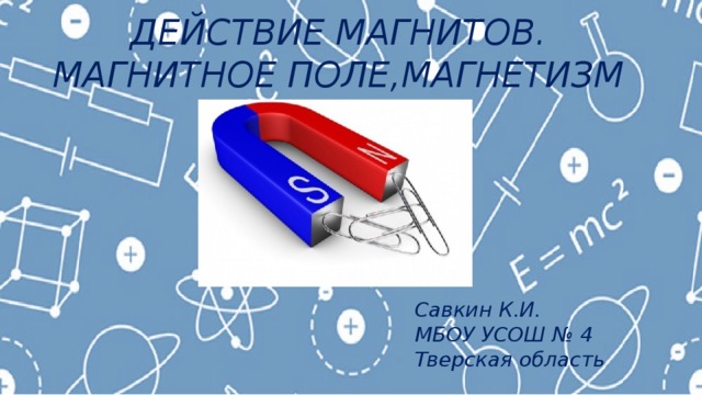 ДЕЙСТВИЕ МАГНИТОВ. МАГНИТНОЕ ПОЛЕ,МАГНЕТИЗМ Савкин К.И. МБОУ УСОШ № 4 Тверская область 