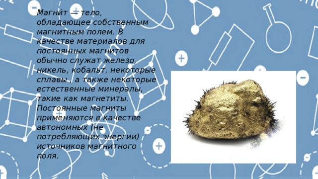 Магни́т — тело, обладающее собственным магнитным полем. В качестве материалов для постоянных магнитов обычно служат железо, никель, кобальт, некоторые сплавы , а также некоторые естественные минералы, такие как магнетиты. Постоянные магниты применяются в качестве автономных (не потребляющих энергии) источников магнитного поля. 