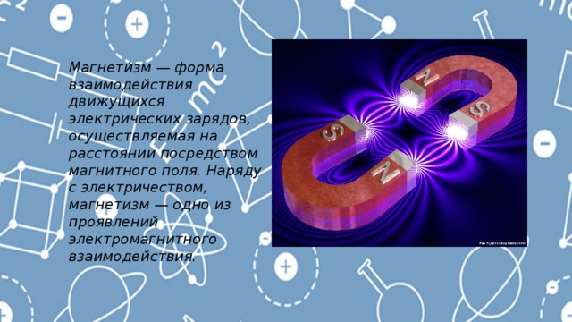 Магнети́зм — форма взаимодействия движущихся электрических зарядов, осуществляемая на расстоянии посредством магнитного поля. Наряду с электричеством, магнетизм — одно из проявлений электромагнитного взаимодействия. 