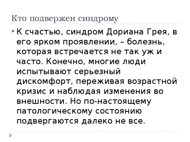 Кто подвержен синдрому К счастью, синдром Дориана Грея, в его ярком проявлении, – болезнь, которая встречается не так уж и часто. Конечно, многие люди испытывают серьезный дискомфорт, переживая возрастной кризис и наблюдая изменения во внешности. Но по-настоящему патологическому состоянию подвергаются далеко не все. 