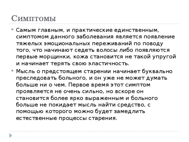 Симптомы Самым главным, и практические единственным, симптомом данного заболевания является появление тяжелых эмоциональных переживаний по поводу того, что начинают седеть волосы либо появляются первые морщинки, кожа становится не такой упругой и начинает терять свою эластичность. Мысль о предстоящем старении начинает буквально преследовать больного, и он уже не может думать больше ни о чем. Первое время этот симптом проявляется не очень сильно, но вскоре он становится более ярко выраженным и больного больше не покидает мысль найти средство, с помощью которого можно будет замедлить естественные процессы старения. 