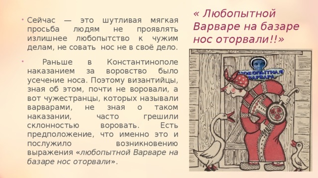 « Любопытной Варваре на базаре нос оторвали!!» Сейчас — это шутливая мягкая просьба людям не проявлять излишнее любопытство к чужим делам, не совать нос не в своё дело. Раньше в Константинополе наказанием за воровство было усечение носа. Поэтому византийцы, зная об этом, почти не воровали, а вот чужестранцы, которых называли варварами, не зная о таком наказании, часто грешили склонностью воровать. Есть предположение, что именно это и послужило возникновению выражения « любопытной Варваре на базаре нос оторвали ». 