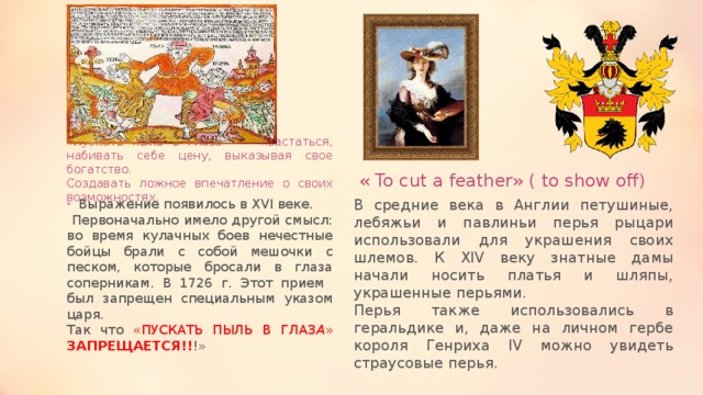 «Пускать пыль в глаза» - хвастаться, набивать себе цену, выказывая свое богатство.  Создавать ложное впечатление о своих возможностях. « To cut a feather» ( to show off) В средние века в Англии петушиные, лебяжьи и павлиньи перья рыцари использовали для украшения своих шлемов. К XIV веку знатные дамы начали носить платья и шляпы, украшенные перьями. Выражение появилось в XVI веке. Перья также использовались в геральдике и, даже на личном гербе короля Генриха IV можно увидеть страусовые перья.  Первоначально имело другой смысл: во время кулачных боев нечестные бойцы брали с собой мешочки с песком, которые бросали в глаза соперникам. В 1726 г. Этот прием был запрещен специальным указом царя. Так что «ПУСКАТЬ ПЫЛЬ В ГЛАЗ А » ЗАПРЕЩАЕТСЯ!! !» 