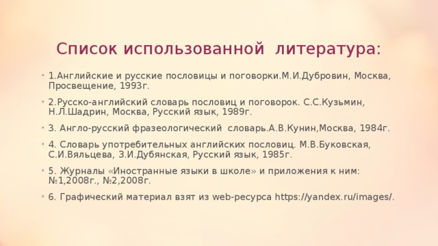 Список использованной литература: 1.Английские и русские пословицы и поговорки.М.И.Дубровин, Москва, Просвещение, 1993г. 2.Русско-английский словарь пословиц и поговорок. С.С.Кузьмин, Н.Л.Шадрин, Москва, Русский язык, 1989г. 3. Англо-русский фразеологический словарь.А.В.Кунин,Москва, 1984г. 4. Словарь употребительных английских пословиц. М.В.Буковская, С.И.Вяльцева, З.И.Дубянская, Русский язык, 1985г. 5. Журналы «Иностранные языки в школе» и приложения к ним:№1,2008г., №2,2008г. 6. Графический материал взят из web-ресурса https://yandex.ru/images/. 