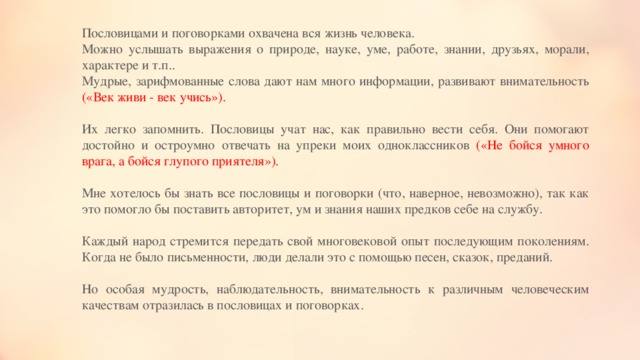 Пословицами и поговорками охвачена вся жизнь человека. Можно услышать выражения о природе, науке, уме, работе, знании, друзьях, морали, характере и т.п.. Мудрые, зарифмованные слова дают нам много информации, развивают внимательность («Век живи - век учись»). Их легко запомнить. Пословицы учат нас, как правильно вести себя. Они помогают достойно и остроумно отвечать на упреки моих одноклассников («Не бойся умного врага, а бойся глупого приятеля»). Мне хотелось бы знать все пословицы и поговорки (что, наверное, невозможно), так как это помогло бы поставить авторитет, ум и знания наших предков себе на службу. Каждый народ стремится передать свой многовековой опыт последующим поколениям. Когда не было письменности, люди делали это с помощью песен, сказок, преданий. Но особая мудрость, наблюдательность, внимательность к различным человеческим качествам отразилась в пословицах и поговорках. 