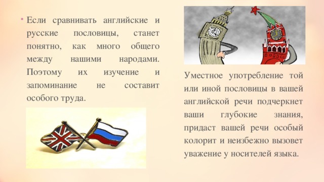 Если сравнивать английские и русские пословицы, станет понятно, как много общего между нашими народами. Поэтому их изучение и запоминание не составит особого труда. Уместное употребление той или иной пословицы в вашей английской речи подчеркнет ваши глубокие знания, придаст вашей речи особый колорит и неизбежно вызовет уважение у носителей языка. 