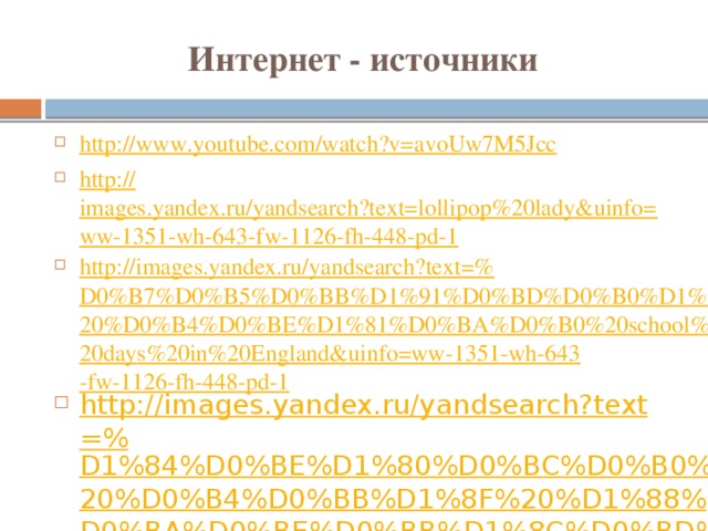 Интернет - источники http:// www.youtube.com/watch?v=avoUw7M5Jcc http:// images.yandex.ru/yandsearch?text=lollipop%20lady&uinfo=ww-1351-wh-643-fw-1126-fh-448-pd-1 http://images.yandex.ru/yandsearch?text=% D0%B7%D0%B5%D0%BB%D1%91%D0%BD%D0%B0%D1%8F%20%D0%B4%D0%BE%D1%81%D0%BA%D0%B0%20school%20days%20in%20England&uinfo=ww-1351-wh-643-fw-1126-fh-448-pd-1 http://images.yandex.ru/yandsearch?text=% D1%84%D0%BE%D1%80%D0%BC%D0%B0%20%D0%B4%D0%BB%D1%8F%20%D1%88%D0%BA%D0%BE%D0%BB%D1%8C%D0%BD%D0%B8%D0%BA%D0%BE%D0%B2%20&uinfo=ww-1351-wh-643-fw-1126-fh-448-pd-1 