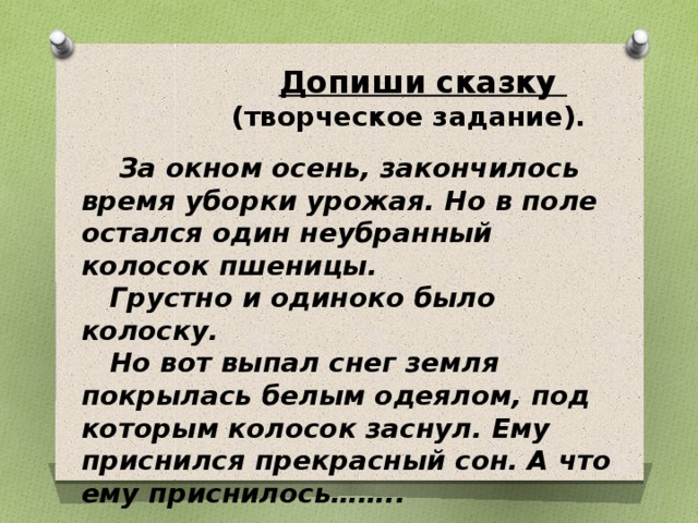  Допиши сказку  (творческое задание).   За окном осень, закончилось время уборки урожая. Но в поле остался один неубранный колосок пшеницы.  Грустно и одиноко было колоску.  Но вот выпал снег земля покрылась белым одеялом, под которым колосок заснул. Ему приснился прекрасный сон. А что ему приснилось…….. 