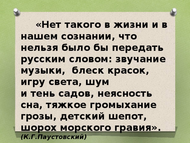  «Нет такого в жизни и в нашем сознании, что нельзя было бы передать русским словом: звучание музыки, блеск красок, игру света, шум и тень садов, неясность сна, тяжкое громыхание грозы, детский шепот, шорох морского гравия». (К.Г.Паустовский) 