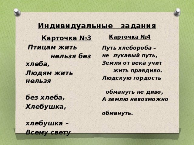 Индивидуальные задания  Карточка №4  Путь хлебороба – не лукавый путь, Земля от века учит  жить правдиво. Людскую гордость  обмануть не диво, А землю невозможно  обмануть.  Карточка №3  Птицам жить  нельзя без хлеба, Людям жить нельзя  без хлеба, Хлебушка,  хлебушка – Всему свету  дедушка!   