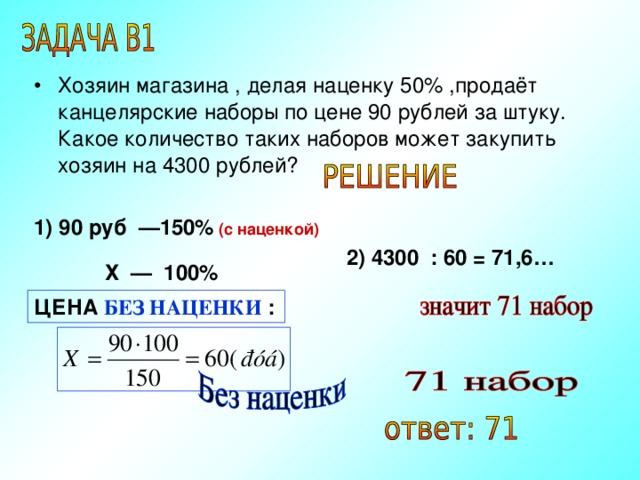 Хозяин магазина , делая наценку 50% ,продаёт канцелярские наборы по цене 90 рублей за штуку. Какое количество таких наборов может закупить хозяин на 4300 рублей? 1) 90 руб —150%  (с наценкой) 2) 4300 : 60 = 71,6… Х — 100%  ЦЕНА БЕЗ НАЦЕНКИ : 