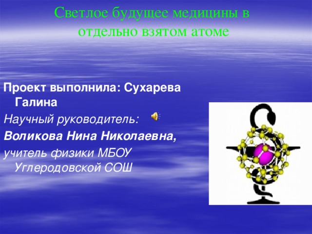 Светлое будущее медицины в  отдельно взятом атоме Проект выполнила: Сухарева Галина Научный руководитель: Воликова Нина Николаевна, учитель физики МБОУ Углеродовской СОШ 