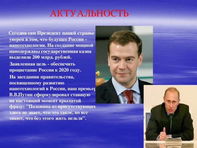 АКТУАЛЬНОСТЬ  Сегодня сам Президент нашей страны уверен в том, что будущее России - нанотехнологии. На создание мощной нанодержавы государственная казна выделила 200 млрд. рублей.  Заявленная цель - обеспечить процветание России к 2020 году.  На заседании правительства, посвященному развитию нанотехнологий в России, наш премьер В.В.Путин сформулировал ставшую на настоящий момент крылатой фразу: 