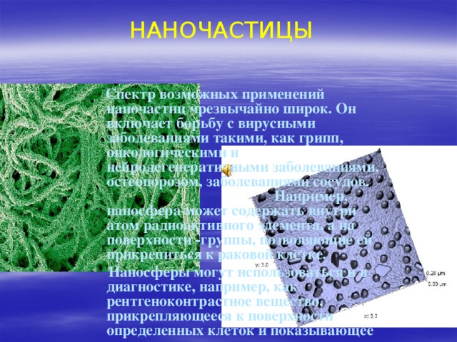 НАНОЧАСТИЦЫ  Спектр возможных применений наночастиц чрезвычайно широк. Он включает борьбу с вирусными заболеваниями такими, как грипп, онкологическими и нейродегенеративными заболеваниями, остеопорозом, заболеваниями сосудов. Например, наносфера может содержать внутри атом радиоактивного элемента, а на поверхности -группы, позволяющие ей прикрепиться к раковой клетке.  Наносферы могут использоваться и в диагностике, например, как рентгеноконтрастное вещество, прикрепляющееся к поверхности определенных клеток и показывающее их расположение в организме. 