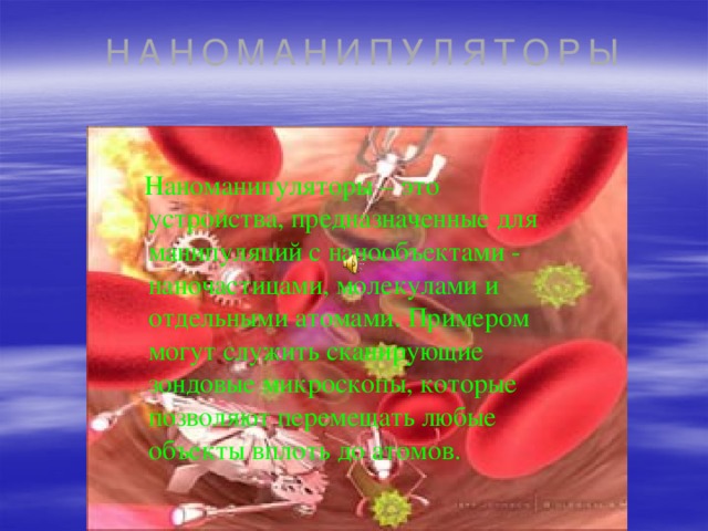 НАНОМАНИПУЛЯТОРЫ  Наноманипуляторы – это устройства, предназначенные для манипуляций с нанообъектами - наночастицами, молекулами и отдельными атомами. Примером могут служить сканирующие зондовые микроскопы, которые позволяют перемещать любые объекты вплоть до атомов. 