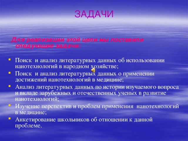 ЗАДАЧИ  Для реализации этой цели мы поставили следующие задачи: Поиск и анализ литературных данных об использовании нанотехнологий в народном хозяйстве; Поиск и анализ литературных данных о применении достижений нанотехнологий в медицине; Анализ литературных данных по истории изучаемого вопроса и вкладе зарубежных и отечественных ученых в развитие нанотехнологий; Изучение перспектив и проблем применения нанотехнологий в медицине; Анкетирование школьников об отношении к данной проблеме. 