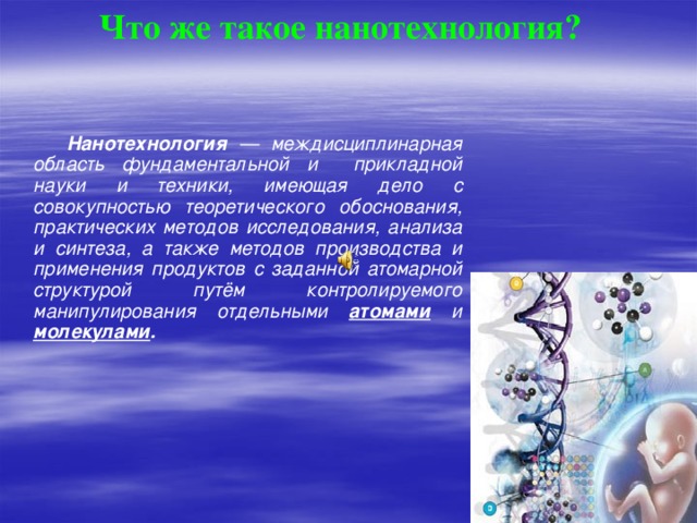 Что же такое нанотехнология?   Нанотехнология — междисциплинарная область фундаментальной и прикладной науки и техники, имеющая дело с совокупностью теоретического обоснования, практических методов исследования, анализа и синтеза, а также методов производства и применения продуктов с заданной атомарной структурой путём контролируемого манипулирования отдельными атомами  и молекулами .  