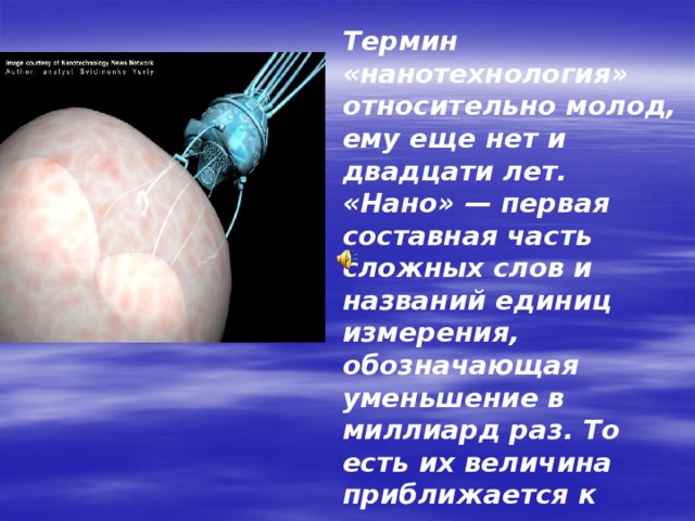  Термин «нанотехнология» относительно молод, ему еще нет и двадцати лет. «Нано» — первая составная часть сложных слов и названий единиц измерения, обозначающая уменьшение в миллиард раз. То есть их величина приближается к размерам атомов и молекул. Созданные с такими параметрами вещества называют наноматериалами или нанокомпозитами, а способы их производства и применения - нанотехнологиями. 