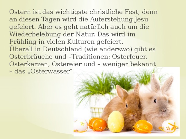 Ostern ist das wichtigste christliche Fest, denn an diesen Tagen wird die Auferstehung Jesu gefeiert. Aber es geht natürlich auch um die Wiederbelebung der Natur. Das wird im Frühling in vielen Kulturen gefeiert.   Überall in Deutschland (wie anderswo) gibt es Osterbräuche und –Traditionen: Osterfeuer, Osterkerzen, Ostereier und – weniger bekannt – das „Osterwasser“. 