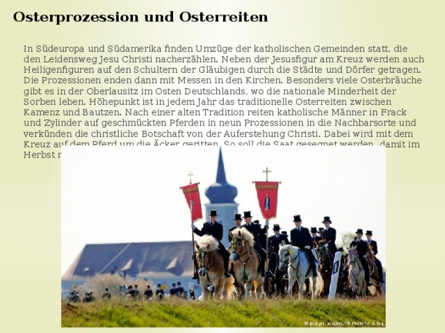 Osterprozession und Osterreiten    In Südeuropa und Südamerika finden Umzüge der katholischen Gemeinden statt, die den Leidensweg Jesu Christi nacherzählen. Neben der Jesusfigur am Kreuz werden auch Heiligenfiguren auf den Schultern der Gläubigen durch die Städte und Dörfer getragen. Die Prozessionen enden dann mit Messen in den Kirchen. Besonders viele Osterbräuche gibt es in der Oberlausitz im Osten Deutschlands, wo die nationale Minderheit der Sorben leben. Höhepunkt ist in jedem Jahr das traditionelle Osterreiten zwischen Kamenz und Bautzen. Nach einer alten Tradition reiten katholische Männer in Frack und Zylinder auf geschmückten Pferden in neun Prozessionen in die Nachbarsorte und verkünden die christliche Botschaft von der Auferstehung Christi. Dabei wird mit dem Kreuz auf dem Pferd um die Äcker geritten. So soll die Saat gesegnet werden, damit im Herbst reichlich geerntet werden kann. 