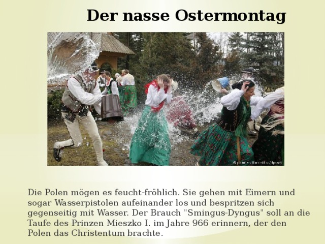 Der nasse Ostermontag   Die Polen mögen es feucht-fröhlich. Sie gehen mit Eimern und sogar Wasserpistolen aufeinander los und bespritzen sich gegenseitig mit Wasser. Der Brauch 
