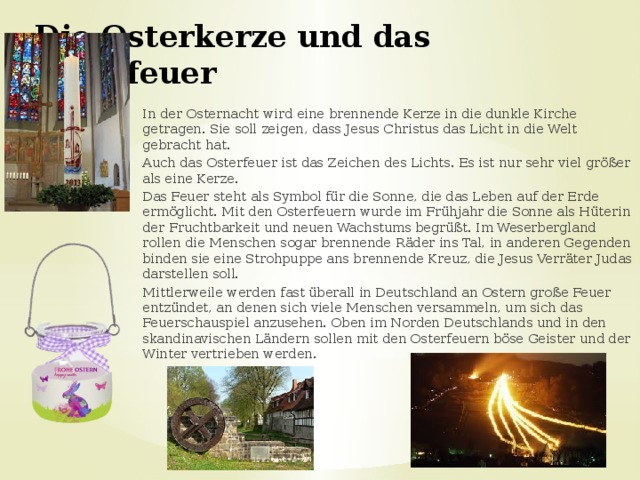 Die Osterkerze und das Osterfeuer In der Osternacht wird eine brennende Kerze in die dunkle Kirche getragen. Sie soll zeigen, dass Jesus Christus das Licht in die Welt gebracht hat. Auch das Osterfeuer ist das Zeichen des Lichts. Es ist nur sehr viel größer als eine Kerze. Das Feuer steht als Symbol für die Sonne, die das Leben auf der Erde ermöglicht. Mit den Osterfeuern wurde im Frühjahr die Sonne als Hüterin der Fruchtbarkeit und neuen Wachstums begrüßt. Im Weserbergland rollen die Menschen sogar brennende Räder ins Tal, in anderen Gegenden binden sie eine Strohpuppe ans brennende Kreuz, die Jesus Verräter Judas darstellen soll. Mittlerweile werden fast überall in Deutschland an Ostern große Feuer entzündet, an denen sich viele Menschen versammeln, um sich das Feuerschauspiel anzusehen. Oben im Norden Deutschlands und in den skandinavischen Ländern sollen mit den Osterfeuern böse Geister und der Winter vertrieben werden. 