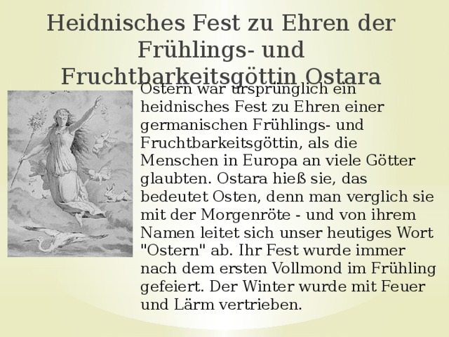 Heidnisches Fest zu Ehren der Frühlings- und Fruchtbarkeitsgöttin Ostara Ostern war ursprünglich ein heidnisches Fest zu Ehren einer germanischen Frühlings- und Fruchtbarkeitsgöttin, als die Menschen in Europa an viele Götter glaubten. Ostara hieß sie, das bedeutet Osten, denn man verglich sie mit der Morgenröte - und von ihrem Namen leitet sich unser heutiges Wort 