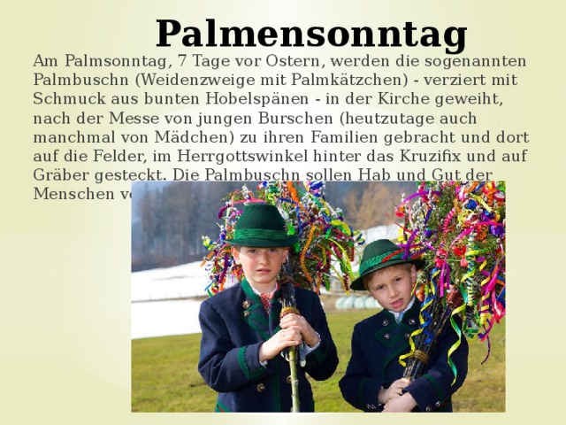 Palmensonntag Am Palmsonntag, 7 Tage vor Ostern, werden die sogenannten Palmbuschn (Weidenzweige mit Palmkätzchen) - verziert mit Schmuck aus bunten Hobelspänen - in der Kirche geweiht, nach der Messe von jungen Burschen (heutzutage auch manchmal von Mädchen) zu ihren Familien gebracht und dort auf die Felder, im Herrgottswinkel hinter das Kruzifix und auf Gräber gesteckt. Die Palmbuschn sollen Hab und Gut der Menschen vor Blitzen schützen. 