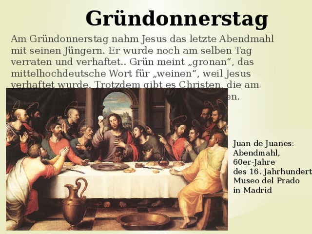 Gründonnerstag   Am Gründonnerstag nahm Jesus das letzte Abendmahl mit seinen Jüngern. Er wurde noch am selben Tag verraten und verhaftet.. Grün meint „gronan“, das mittelhochdeutsche Wort für „weinen“, weil Jesus verhaftet wurde. Trotzdem gibt es Christen, die am Gründonnerstag nur grüne Lebensmittel essen. Juan de Juanes: Abendmahl, 60er-Jahre des 16. Jahrhunderts Museo del Prado in Madrid 