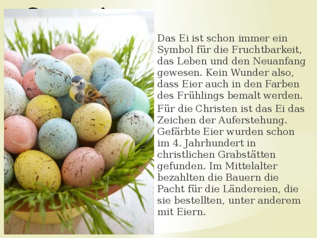 Ostereier Das Ei ist schon immer ein Symbol für die Fruchtbarkeit, das Leben und den Neuanfang gewesen. Kein Wunder also, dass Eier auch in den Farben des Frühlings bemalt werden. Für die Christen ist das Ei das Zeichen der Auferstehung. Gefärbte Eier wurden schon im 4. Jahrhundert in christlichen Grabstätten gefunden. Im Mittelalter bezahlten die Bauern die Pacht für die Ländereien, die sie bestellten, unter anderem mit Eiern. 