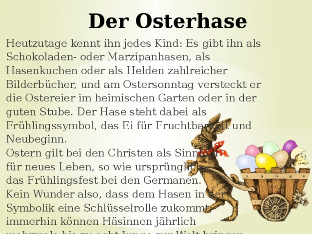 Der Osterhase Heutzutage kennt ihn jedes Kind: Es gibt ihn als Schokoladen- oder Marzipanhasen, als Hasenkuchen oder als Helden zahlreicher Bilderbücher, und am Ostersonntag versteckt er die Ostereier im heimischen Garten oder in der guten Stube. Der Hase steht dabei als Frühlingssymbol, das Ei für Fruchtbarkeit und Neubeginn. Ostern gilt bei den Christen als Sinnbild für neues Leben, so wie ursprünglich das Frühlingsfest bei den Germanen. Kein Wunder also, dass dem Hasen in der Symbolik eine Schlüsselrolle zukommt; immerhin können Häsinnen jährlich mehrmals bis zu acht Junge zur Welt bringen. 