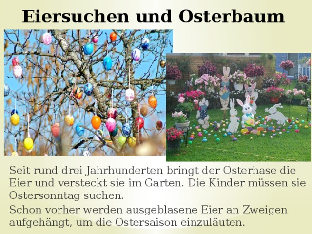 Eiersuchen und Osterbaum Seit rund drei Jahrhunderten bringt der Osterhase die Eier und versteckt sie im Garten. Die Kinder müssen sie Ostersonntag suchen. Schon vorher werden ausgeblasene Eier an Zweigen aufgehängt, um die Ostersaison einzuläuten. 