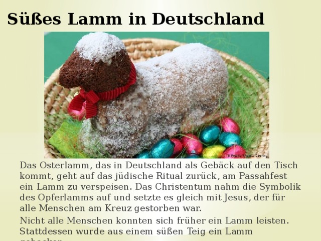 Süßes Lamm in Deutschland Das Osterlamm, das in Deutschland als Gebäck auf den Tisch kommt, geht auf das jüdische Ritual zurück, am Passahfest ein Lamm zu verspeisen. Das Christentum nahm die Symbolik des Opferlamms auf und setzte es gleich mit Jesus, der für alle Menschen am Kreuz gestorben war. Nicht alle Menschen konnten sich früher ein Lamm leisten. Stattdessen wurde aus einem süßen Teig ein Lamm gebacken. 