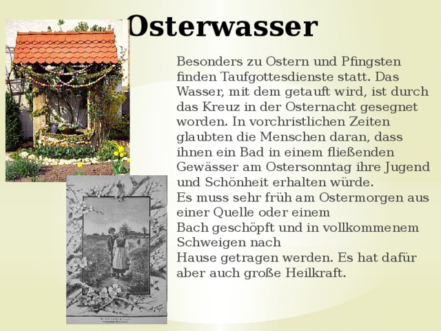 Osterwasser Besonders zu Ostern und Pfingsten finden Taufgottesdienste statt. Das Wasser, mit dem getauft wird, ist durch das Kreuz in der Osternacht gesegnet worden. In vorchristlichen Zeiten glaubten die Menschen daran, dass ihnen ein Bad in einem fließenden Gewässer am Ostersonntag ihre Jugend und Schönheit erhalten würde.  Es muss sehr früh am Ostermorgen aus einer Quelle oder einem Bach geschöpft und in vollkommenem Schweigen nach Hause getragen werden. Es hat dafür aber auch große Heilkraft.  