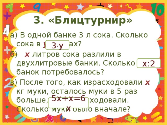 3. «Блицтурнир» а) В одной банке 3 л сока. Сколько сока в y  банках? б)  x  литров сока разлили в двухлитровые банки. Сколько банок потребовалось? в) После того, как израсходовали х кг муки, осталось муки в 5 раз больше, чем израсходовали. Сколько муки было вначале? 3  y x:2 5x+x=6x 
