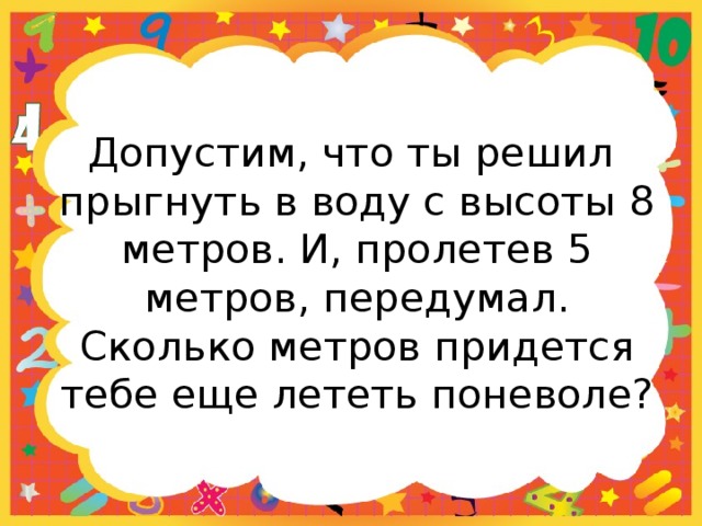 Допустим, что ты решил прыгнуть в воду с высоты 8 метров. И, пролетев 5 метров, передумал. Сколько метров придется тебе еще лететь поневоле? 